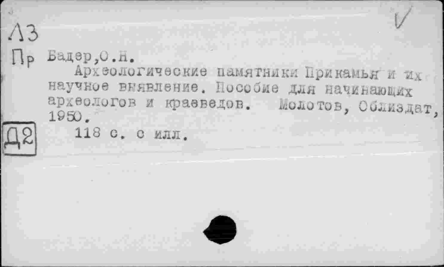 ﻿A3
Пр
:Д2
I/
Бадер,1).гі.
Археологические памятники Прикамья и научное выявление. Пособие для начинающих археологов и краеведов. Молотов, Оолиздат 1950.	>
118 с. с илл.